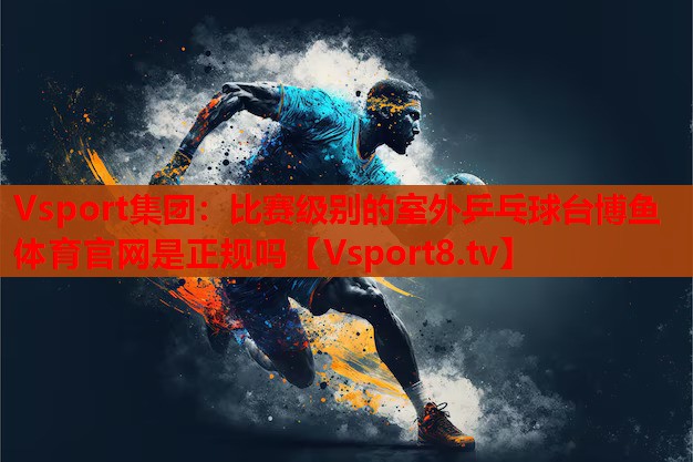Vsport集團(tuán)：比賽級別的室外乒乓球臺博魚體育官網(wǎng)是正規(guī)嗎